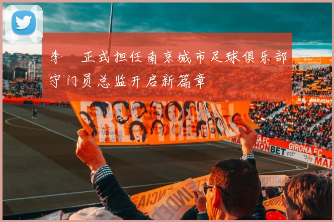 李勣正式担任南京城市足球俱乐部守门员总监开启新篇章