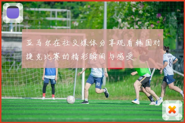 亚马尔在社交媒体分享观看韩国对捷克比赛的精彩瞬间与感受
