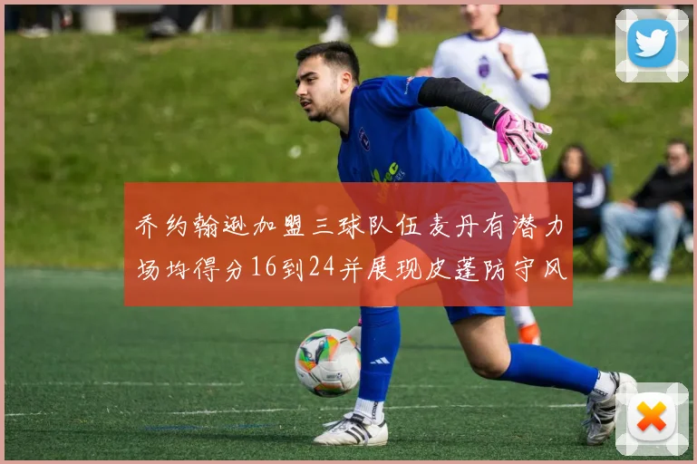 乔约翰逊加盟三球队伍麦丹有潜力场均得分16到24并展现皮蓬防守风范