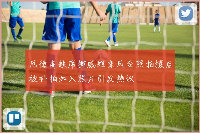 厄德高缺席挪威维京风合照拍摄后被补拍加入照片引发热议