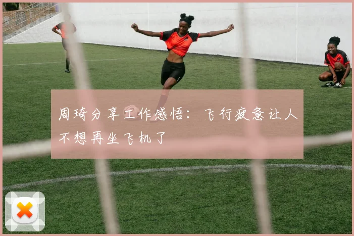 周琦分享工作感悟：飞行疲惫让人不想再坐飞机了