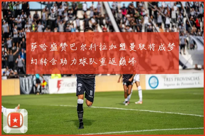 萨哈盛赞巴尔科拉加盟曼联将成梦幻转会助力球队重返巅峰