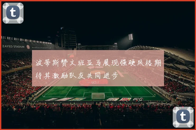 波蒂斯赞文班亚马展现强硬风格期待其激励队友共同进步