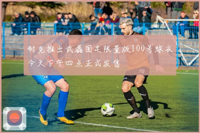 耐克推出武磊国足限量版100号球衣今天下午四点正式发售
