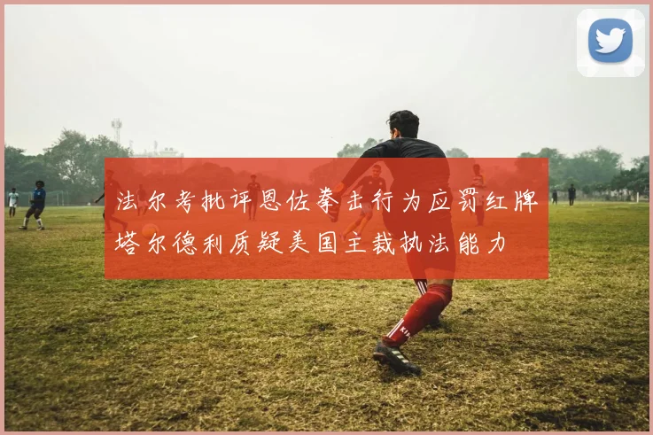 法尔考批评恩佐拳击行为应罚红牌塔尔德利质疑美国主裁执法能力
