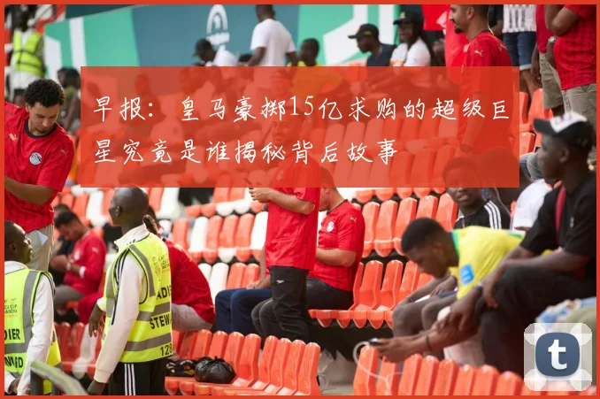 早报：皇马豪掷15亿求购的超级巨星究竟是谁揭秘背后故事