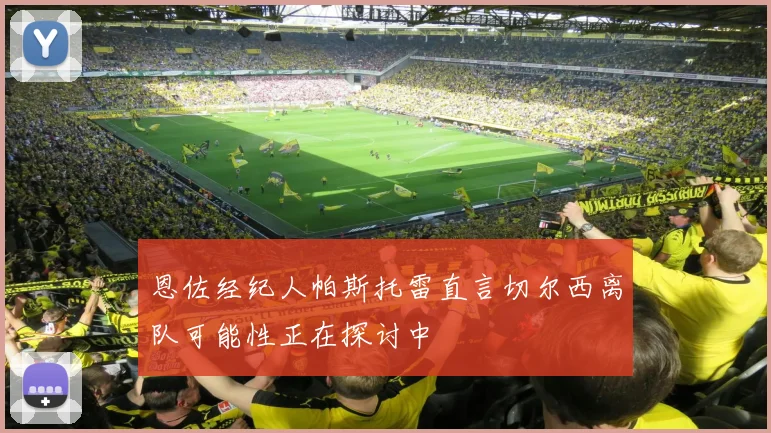 恩佐经纪人帕斯托雷直言切尔西离队可能性正在探讨中
