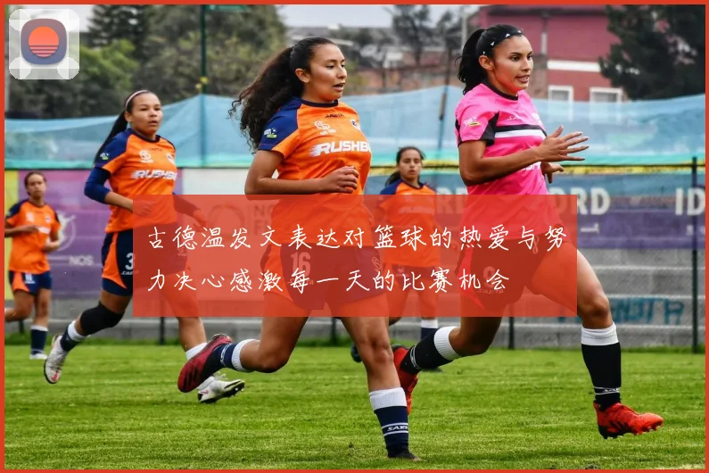 古德温发文表达对篮球的热爱与努力决心感激每一天的比赛机会