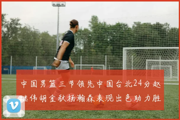 中国男篮三节领先中国台北24分赵继伟胡金秋杨瀚森表现出色助力胜利