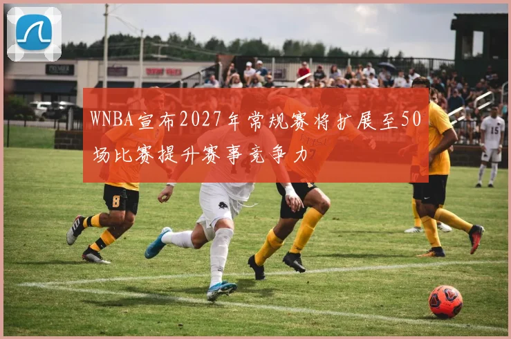 WNBA宣布2027年常规赛将扩展至50场比赛提升赛事竞争力