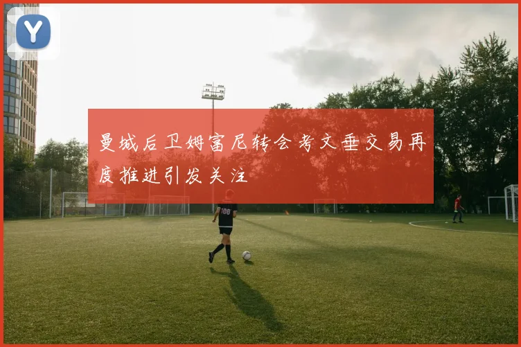 曼城后卫姆富尼转会考文垂交易再度推进引发关注