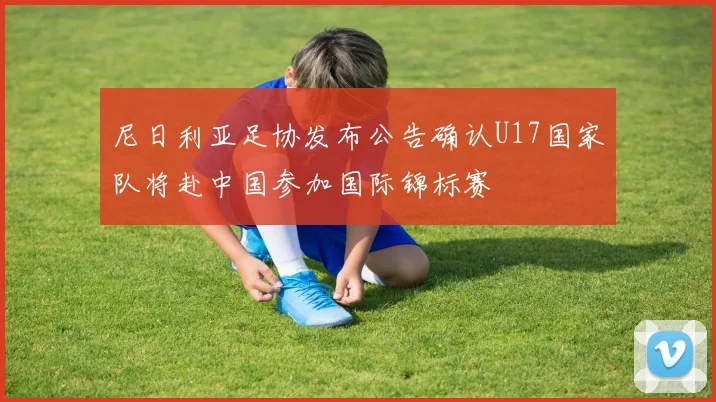 尼日利亚足协发布公告确认U17国家队将赴中国参加国际锦标赛