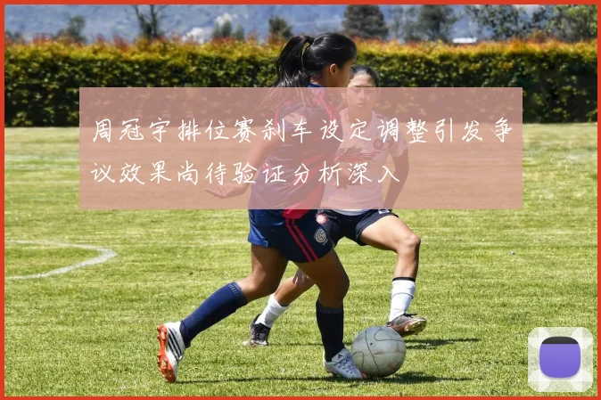 周冠宇排位赛刹车设定调整引发争议效果尚待验证分析深入