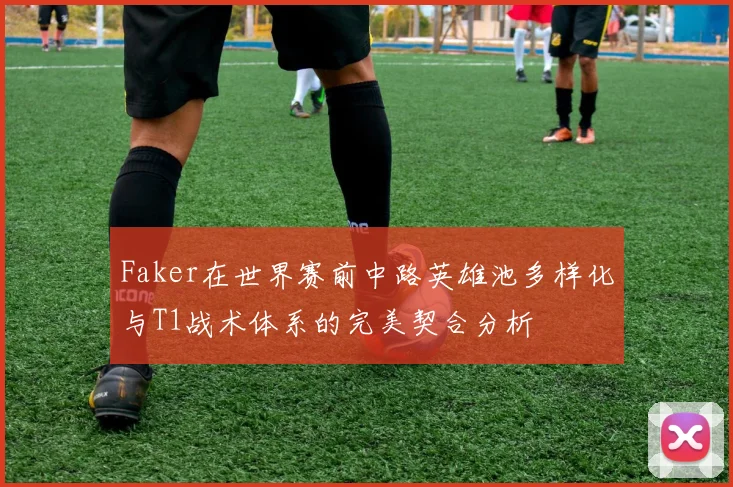 Faker在世界赛前中路英雄池多样化与T1战术体系的完美契合分析