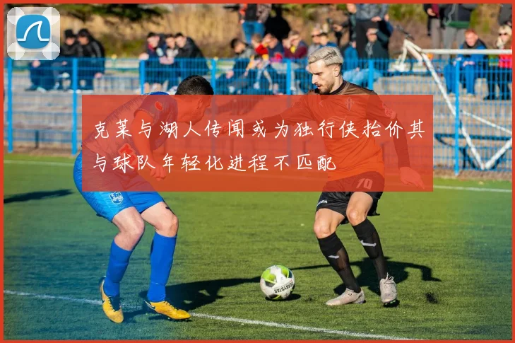 克莱与湖人传闻或为独行侠抬价其与球队年轻化进程不匹配